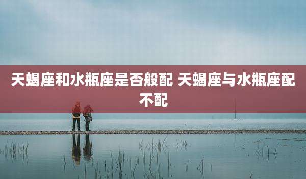 天蝎座和水瓶座是否般配 天蝎座与水瓶座配不配