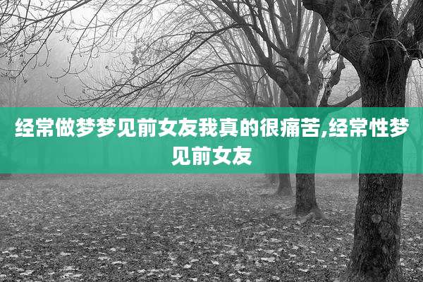 经常做梦梦见前女友我真的很痛苦,经常性梦见前女友