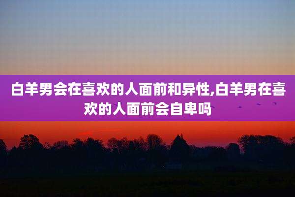 白羊男会在喜欢的人面前和异性,白羊男在喜欢的人面前会自卑吗