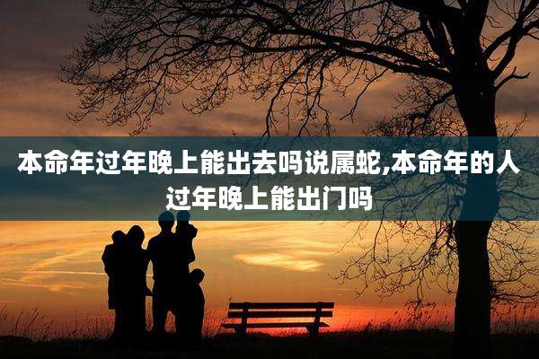本命年过年晚上能出去吗说属蛇,本命年的人过年晚上能出门吗