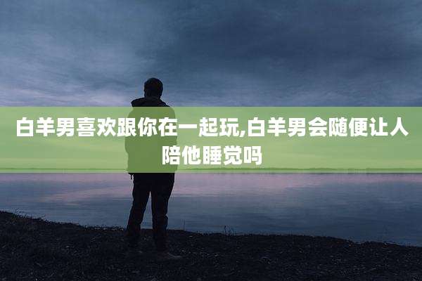 白羊男喜欢跟你在一起玩,白羊男会随便让人陪他睡觉吗