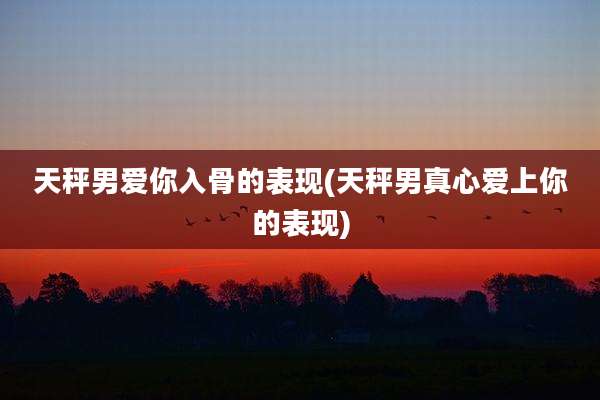 天秤男爱你入骨的表现(天秤男真心爱上你的表现)