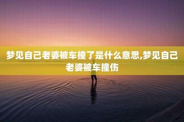 梦见自己老婆被车撞了是什么意思,梦见自己老婆被车撞伤