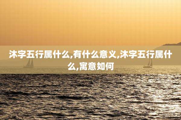 沐字五行属什么,有什么意义,沐字五行属什么,寓意如何