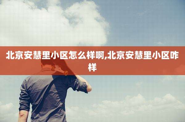 北京安慧里小区怎么样啊,北京安慧里小区咋样