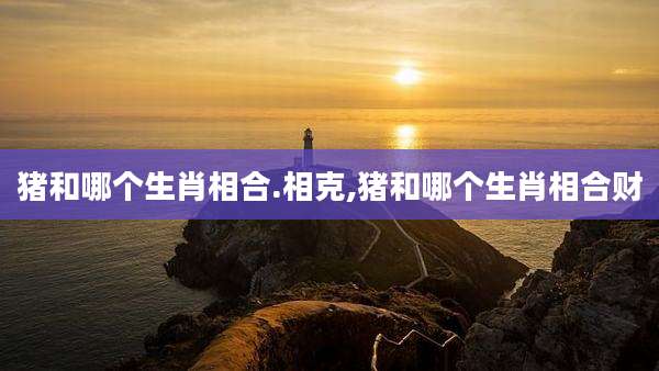 猪和哪个生肖相合.相克,猪和哪个生肖相合财