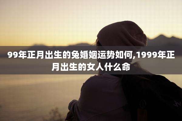 99年正月出生的兔婚姻运势如何,1999年正月出生的女人什么命