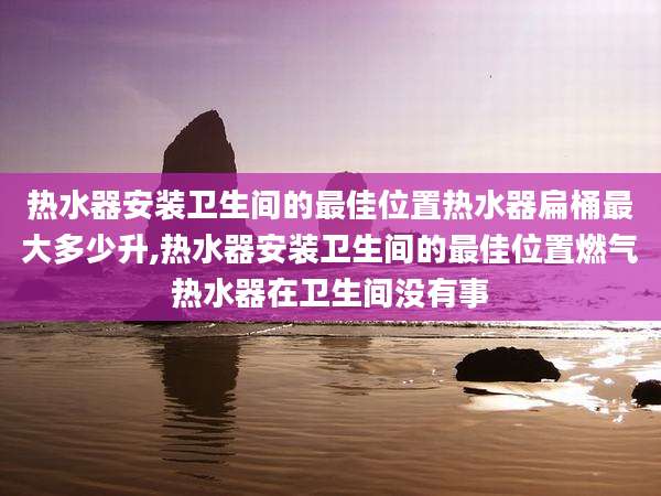 热水器安装卫生间的最佳位置热水器扁桶最大多少升,热水器安装卫生间的最佳位置燃气热水器在卫生间没有事
