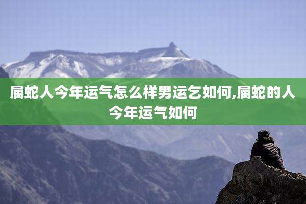 属蛇人今年运气怎么样男运乞如何,属蛇的人今年运气如何