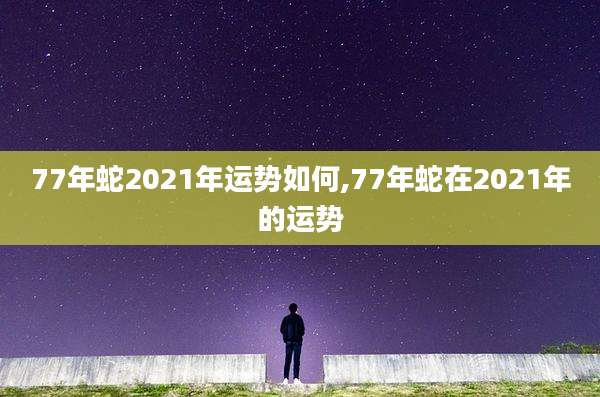 77年蛇2021年运势如何,77年蛇在2021年的运势