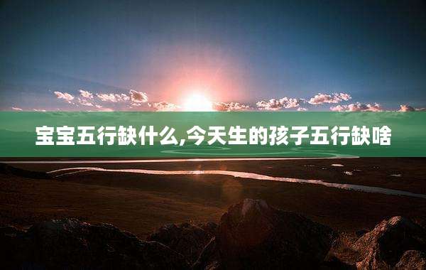 宝宝五行缺什么,今天生的孩子五行缺啥