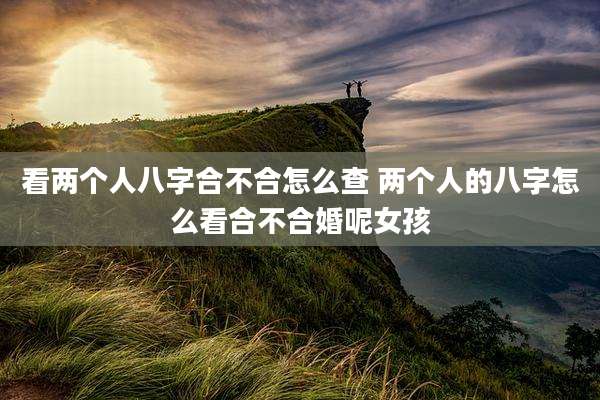 看两个人八字合不合怎么查 两个人的八字怎么看合不合婚呢女孩