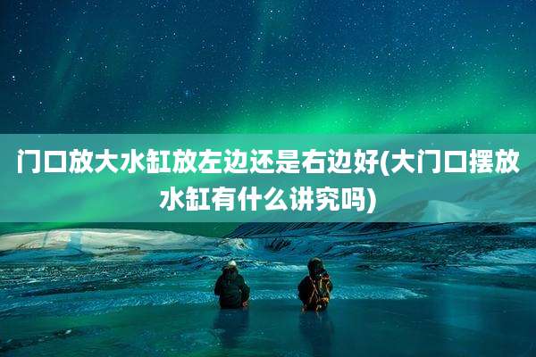 门口放大水缸放左边还是右边好(大门口摆放水缸有什么讲究吗)