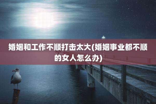 婚姻和工作不顺打击太大(婚姻事业都不顺的女人怎么办)
