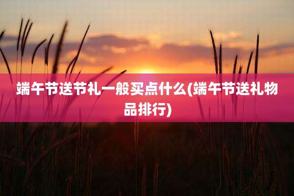 端午节送节礼一般买点什么(端午节送礼物品排行)
