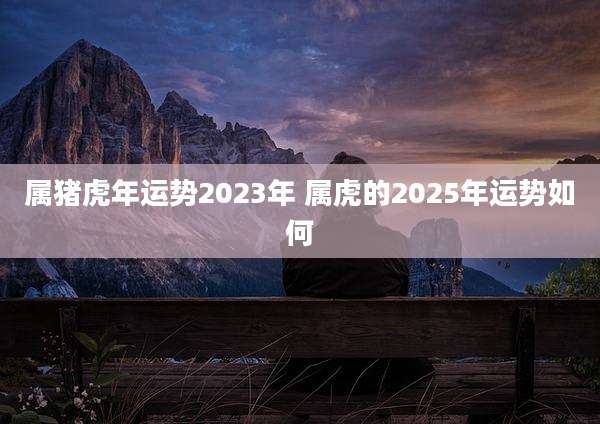 属猪虎年运势2023年 属虎的2025年运势如何