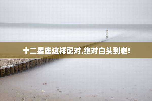十二星座这样配对,绝对白头到老!