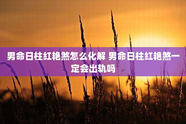 男命日柱红艳煞怎么化解 男命日柱红艳煞一定会出轨吗