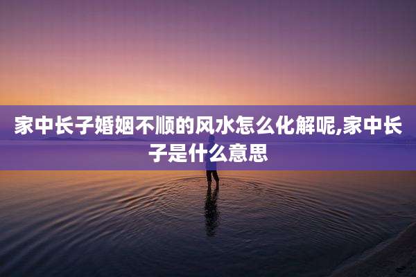 家中长子婚姻不顺的风水怎么化解呢,家中长子是什么意思