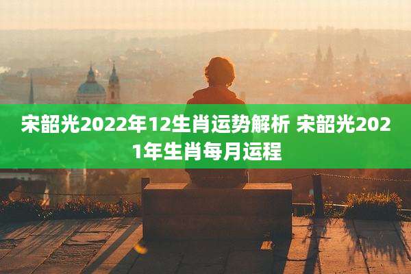 宋韶光2022年12生肖运势解析 宋韶光2021年生肖每月运程