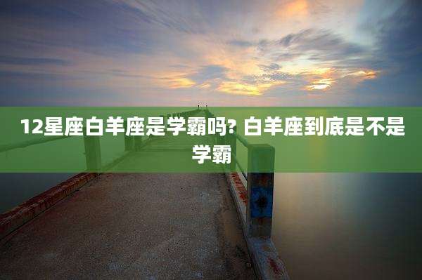 12星座白羊座是学霸吗? 白羊座到底是不是学霸