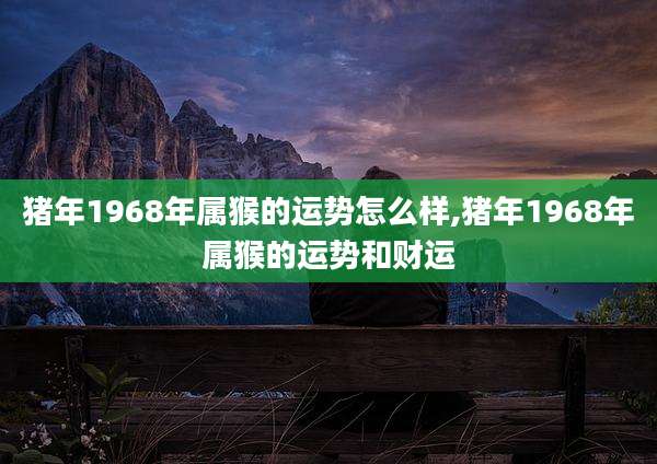 猪年1968年属猴的运势怎么样,猪年1968年属猴的运势和财运