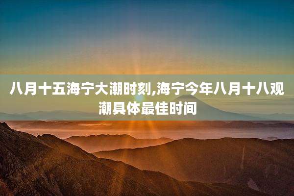 八月十五海宁大潮时刻,海宁今年八月十八观潮具体最佳时间