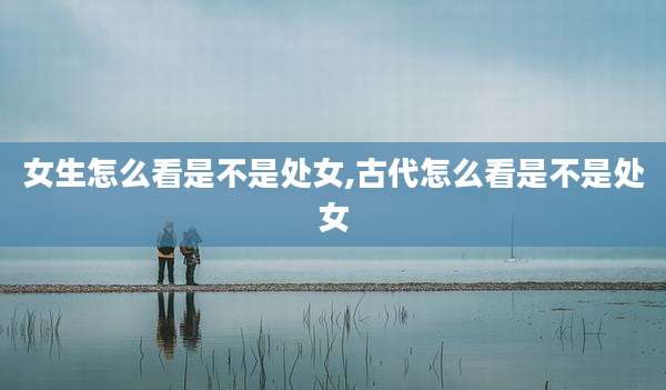 女生怎么看是不是处女,古代怎么看是不是处女