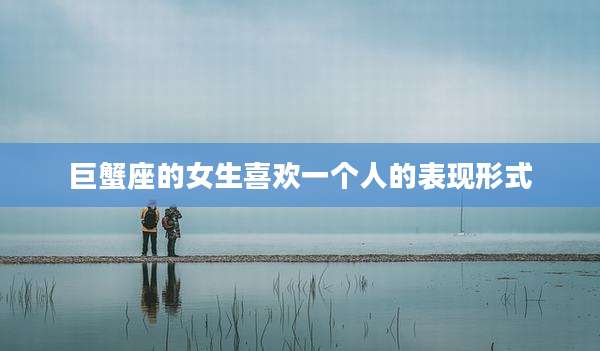 巨蟹座的女生喜欢一个人的表现形式