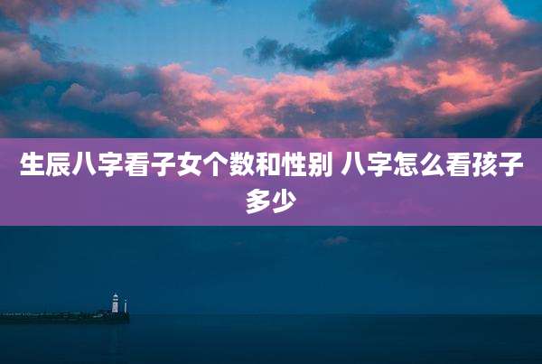 生辰八字看子女个数和性别 八字怎么看孩子多少