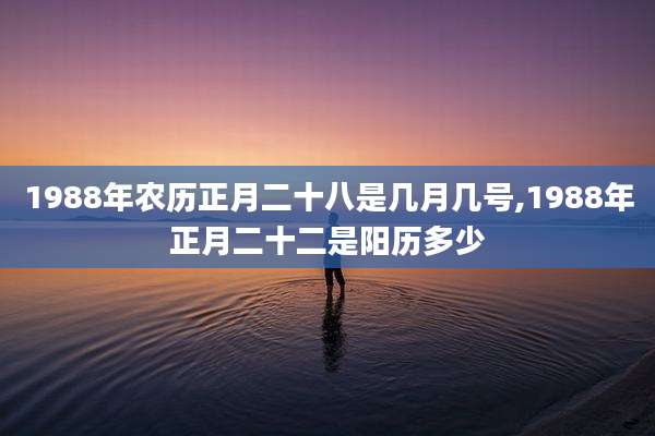 1988年农历正月二十八是几月几号,1988年正月二十二是阳历多少