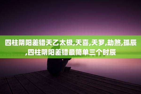 四柱阴阳差错天乙太极,天喜,天罗,劫煞,孤辰,四柱阴阳差错最简单三个时辰