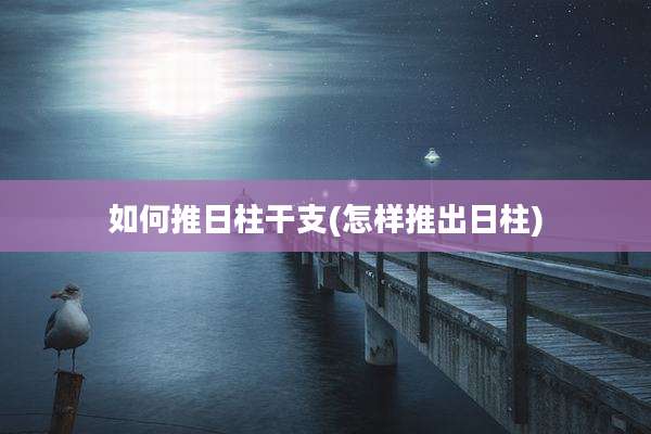 如何推日柱干支(怎样推出日柱)