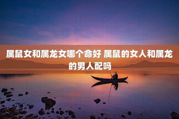 属鼠女和属龙女哪个命好 属鼠的女人和属龙的男人配吗