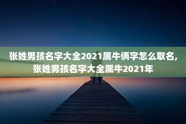 张姓男孩名字大全2021属牛俩字怎么取名,张姓男孩名字大全属牛2021年