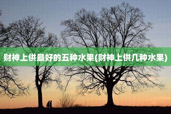 财神上供最好的五种水果(财神上供几种水果)