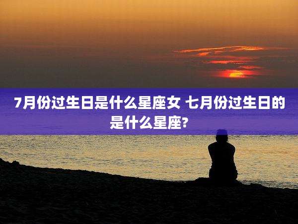 7月份过生日是什么星座女 七月份过生日的是什么星座?