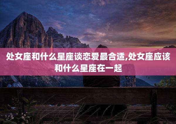处女座和什么星座谈恋爱最合适,处女座应该和什么星座在一起