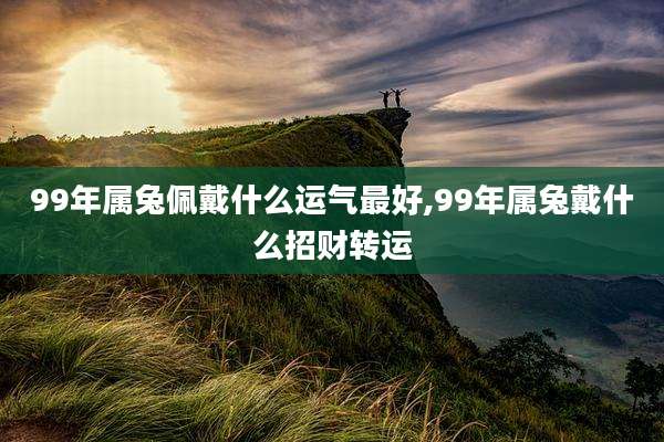 99年属兔佩戴什么运气最好,99年属兔戴什么招财转运