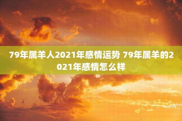 79年属羊人2021年感情运势 79年属羊的2021年感情怎么样
