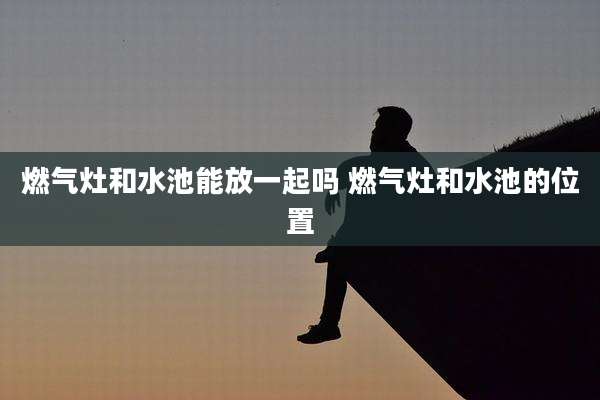 燃气灶和水池能放一起吗 燃气灶和水池的位置