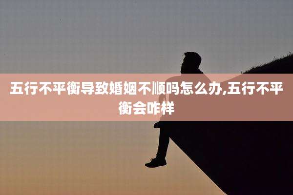 五行不平衡导致婚姻不顺吗怎么办,五行不平衡会咋样