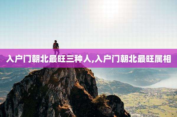 入户门朝北最旺三种人,入户门朝北最旺属相