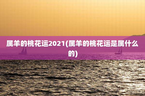 属羊的桃花运2021(属羊的桃花运是属什么的)
