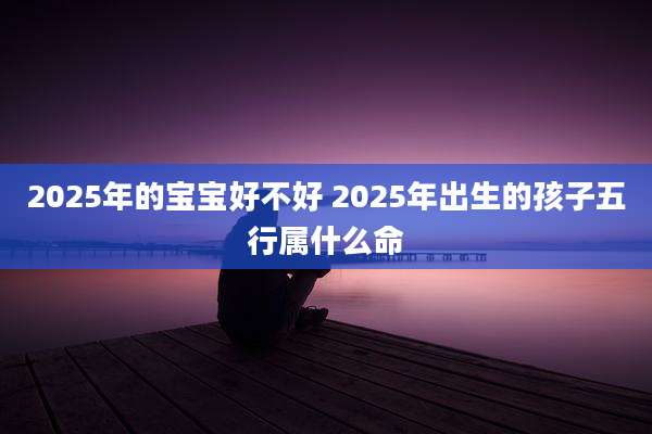 2025年的宝宝好不好 2025年出生的孩子五行属什么命
