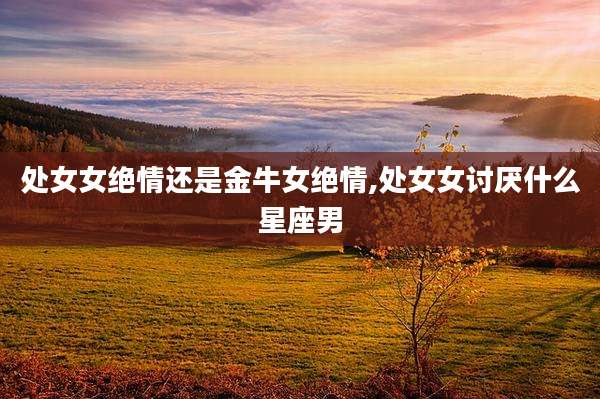 处女女绝情还是金牛女绝情,处女女讨厌什么星座男