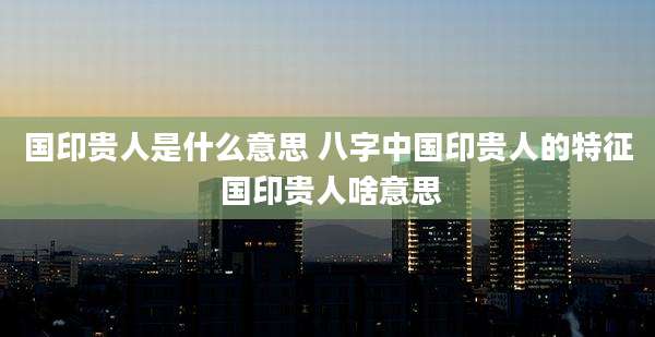 国印贵人是什么意思 八字中国印贵人的特征 国印贵人啥意思