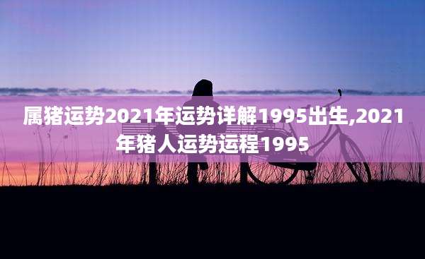 属猪运势2021年运势详解1995出生,2021年猪人运势运程1995