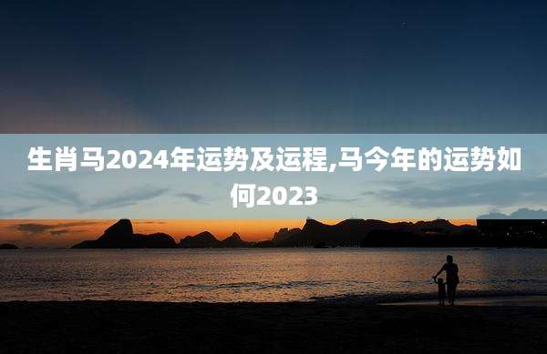 生肖马2024年运势及运程,马今年的运势如何2023