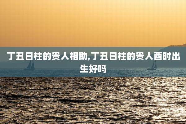 丁丑日柱的贵人相助,丁丑日柱的贵人酉时出生好吗